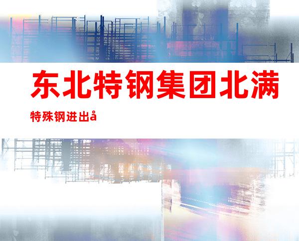 东北特钢集团北满特殊钢进出口有限公司